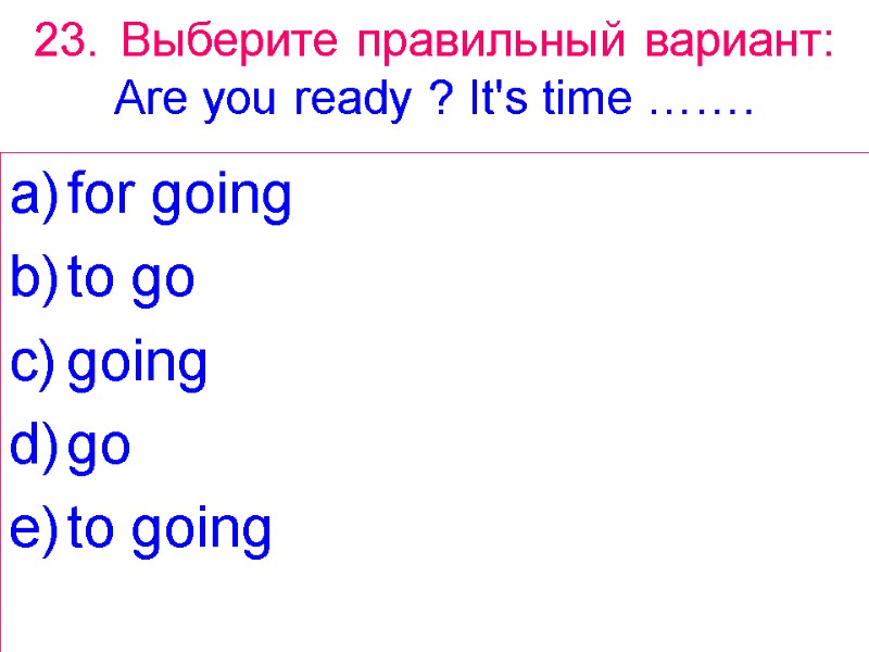 23. Выберите правильный вариант: Are you ready ? It's time ……. for going to